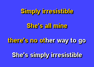 Simply irresistible

She's all mine

there's no other way to go

She's simply irresistible