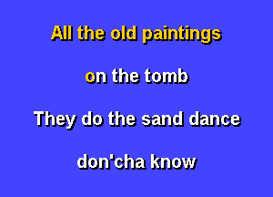 All the old paintings

on the tomb

They do the sand dance

don'cha know