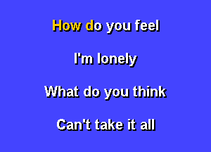 How do you feel

I'm lonely

What do you think

Can't take it all