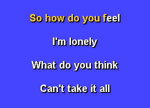 So how do you feel

I'm lonely
What do you think

Can't take it all