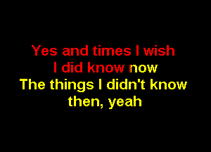 Yes and times I wish
I did know now

The things I didn't know
then,yeah