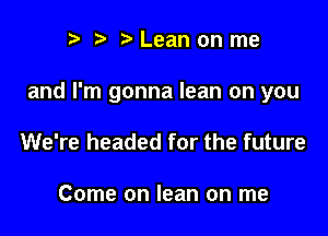 r t' Lean on me

and I'm gonna lean on you

We're headed for the future

Come on lean on me