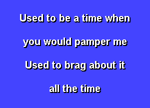 Used to be a time when

you would pamper me

Used to brag about it

all the time