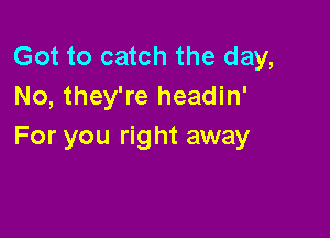 Got to catch the day,
No, they're headin'

For you right away