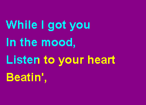 While I got you
In the mood,

Listen to your heart
Beatin',