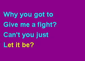 Why you got to
Give me a fight?

Can't you just
Let it be?