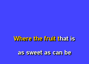 Where the fruit that is

as sweet as can be