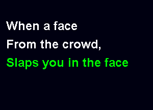 When a face
From the crowd,

Slaps you in the face