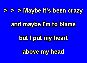 z. t) Maybe it's been crazy

and maybe I'm to blame

but I put my heart

above my head