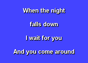 When the night

falls down
I wait for you

And you come around