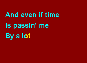 And even if time
Is passin' me

By a lot