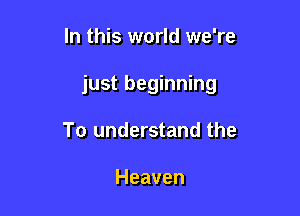 In this world we're

just beginning

To understand the

Heaven