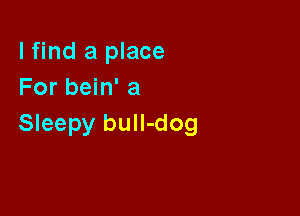 I find a place
For bein' a

Sleepy bull-dog