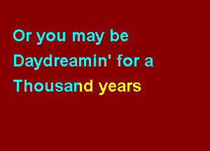 Or you may be
Daydreamin' for a

Thousand years