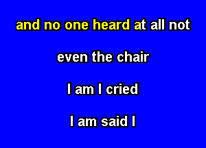 and no one heard at all not

even the chair

I am I cried

I am said I