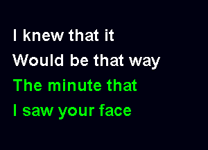 I knew that it
Would be that way

The minute that
I saw your face