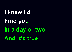 I knew I'd
Find you

In a day or two
And it's true