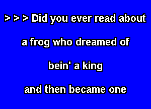 tv ta ?? Did you ever read about

a frog who dreamed of

bein' a king

and then became one