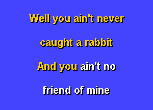 Well you ain't never

caught a rabbit
And you ain't no

friend of mine