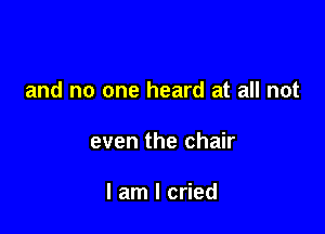 and no one heard at all not

even the chair

I am I cried