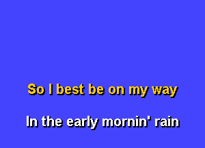 So I best be on my way

In the early mornin' rain