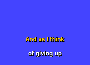 And as I think

of giving up