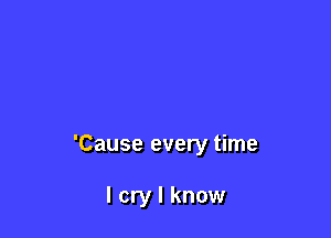 'Cause every time

I cry I know