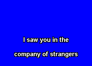 I saw you in the

company of strangers
