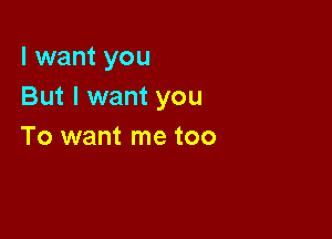I want you
But I want you

To want me too
