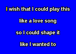 I wish that I could play this

like a love song

so I could shape it

like I wanted to