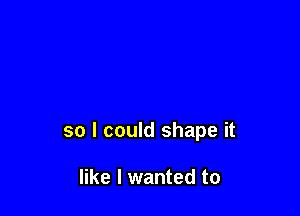so I could shape it

like I wanted to