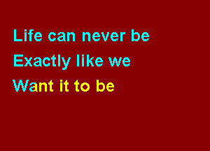 Life can never be
Exactly like we

Want it to be