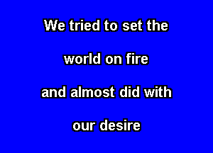 We tried to set the

world on fire
and almost did with

our desire