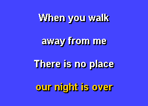 When you walk

away from me

There is no place

our night is over