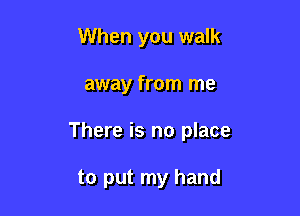 When you walk

away from me

There is no place

to put my hand