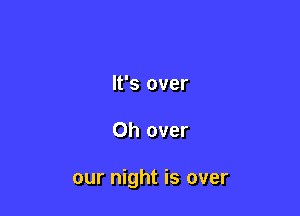 It's over

Oh over

our night is over