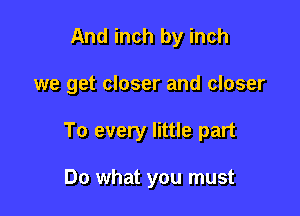 And inch by inch

we get closer and closer

To every little part

Do what you must