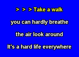 r t' Take a walk
you can hardly breathe

the air look around

It's a hard life everywhere