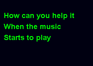 How can you help it
When the music

Starts to play