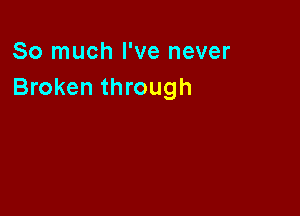 So much I've never
Broken through