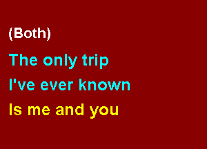 (Both)

The only trip

I've ever known
ls me and you