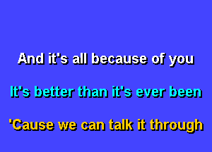 And it's all because of you
It's better than it's ever been

'Cause we can talk it through