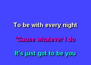 To be with every night

It's just got to be you