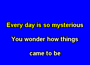 Every day is so mysterious

You wonder how things

came to be
