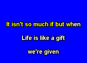 It isn't so much if but when

Life is like a gift

we're given
