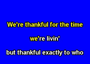 We're thankful for the time

we're livin'

but thankful exactly to who