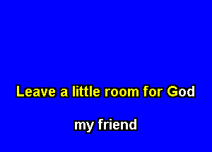 Leave a little room for God

my friend