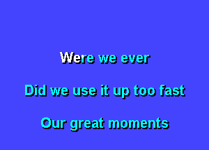 Were we ever

Did we use it up too fast

Our great moments