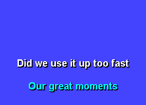 Did we use it up too fast

Our great moments