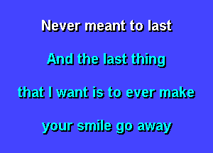 Never meant to last

And the last thing

that I want is to ever make

your smile go away